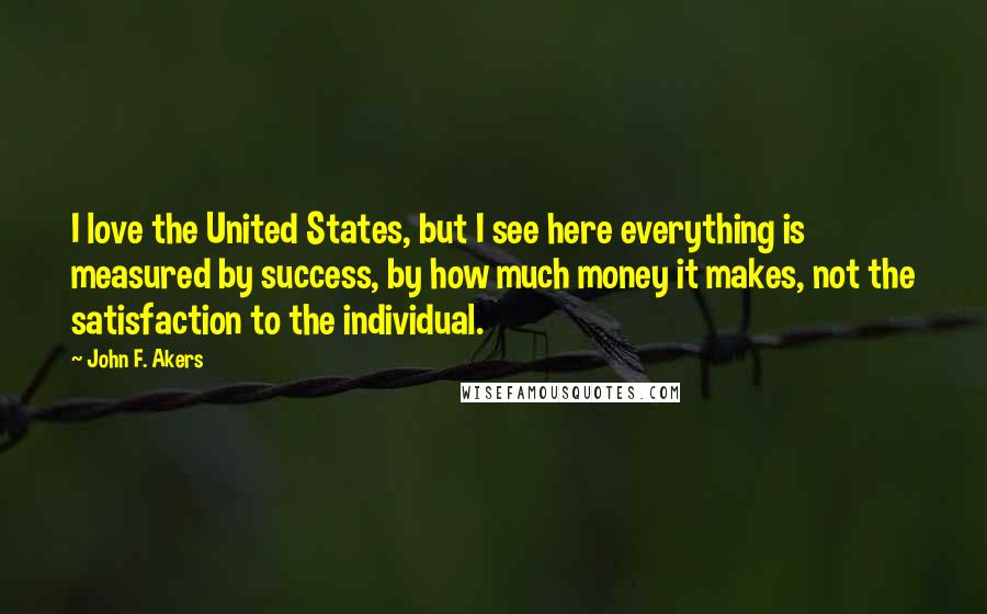 John F. Akers Quotes: I love the United States, but I see here everything is measured by success, by how much money it makes, not the satisfaction to the individual.