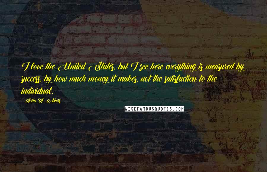 John F. Akers Quotes: I love the United States, but I see here everything is measured by success, by how much money it makes, not the satisfaction to the individual.