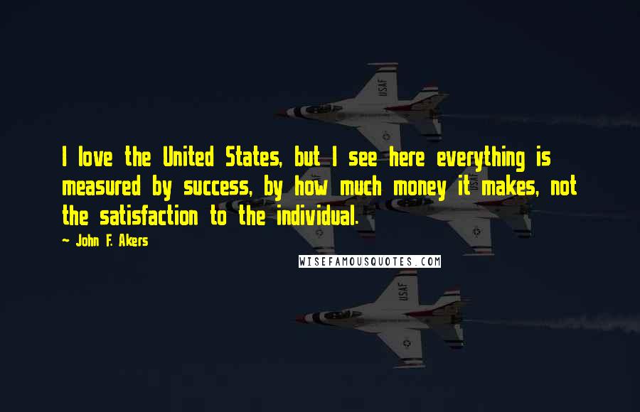 John F. Akers Quotes: I love the United States, but I see here everything is measured by success, by how much money it makes, not the satisfaction to the individual.