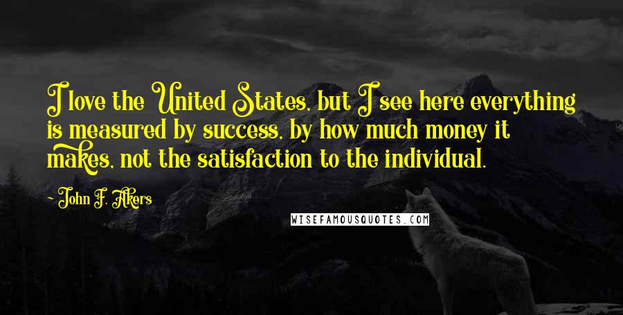 John F. Akers Quotes: I love the United States, but I see here everything is measured by success, by how much money it makes, not the satisfaction to the individual.