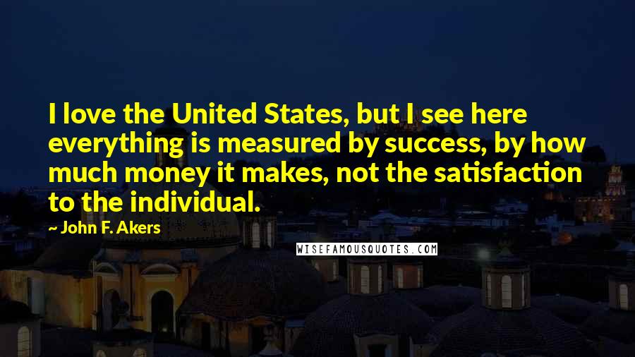 John F. Akers Quotes: I love the United States, but I see here everything is measured by success, by how much money it makes, not the satisfaction to the individual.