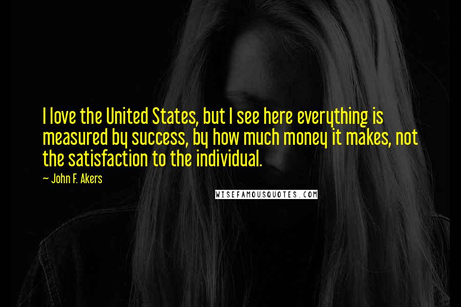 John F. Akers Quotes: I love the United States, but I see here everything is measured by success, by how much money it makes, not the satisfaction to the individual.