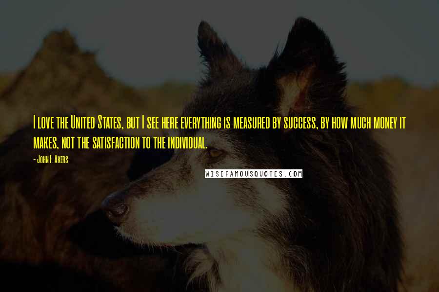 John F. Akers Quotes: I love the United States, but I see here everything is measured by success, by how much money it makes, not the satisfaction to the individual.