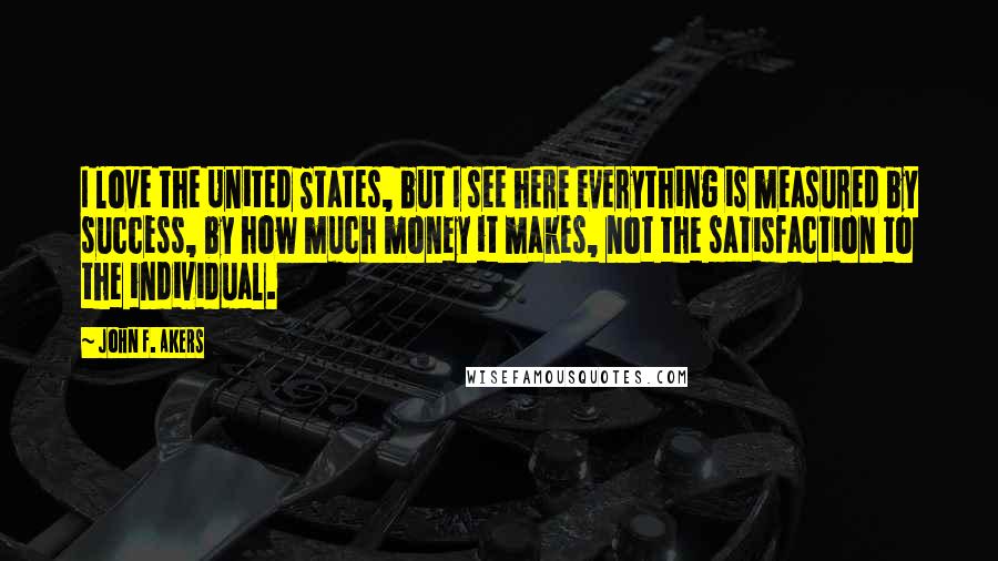 John F. Akers Quotes: I love the United States, but I see here everything is measured by success, by how much money it makes, not the satisfaction to the individual.