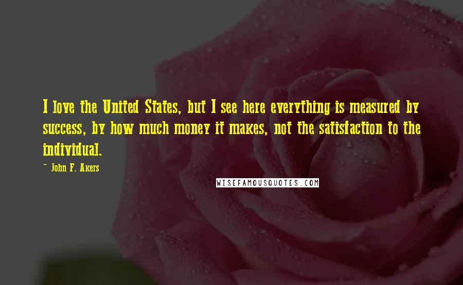 John F. Akers Quotes: I love the United States, but I see here everything is measured by success, by how much money it makes, not the satisfaction to the individual.