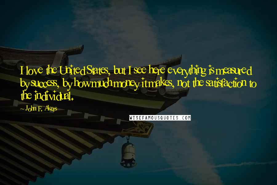 John F. Akers Quotes: I love the United States, but I see here everything is measured by success, by how much money it makes, not the satisfaction to the individual.