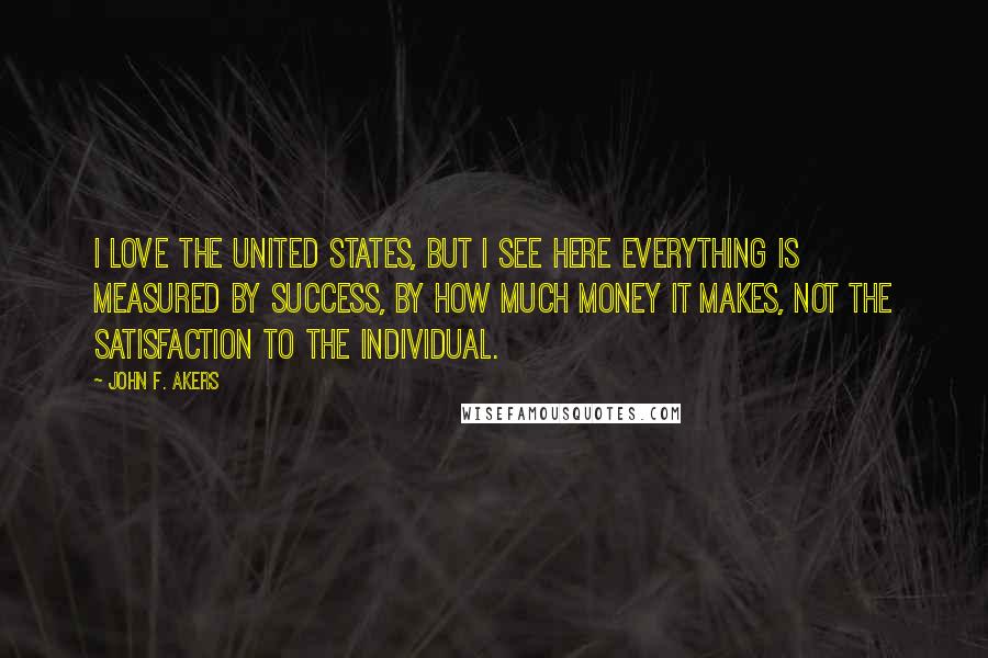 John F. Akers Quotes: I love the United States, but I see here everything is measured by success, by how much money it makes, not the satisfaction to the individual.