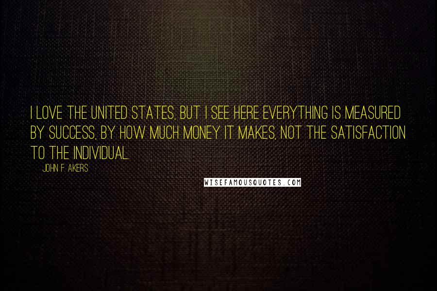 John F. Akers Quotes: I love the United States, but I see here everything is measured by success, by how much money it makes, not the satisfaction to the individual.