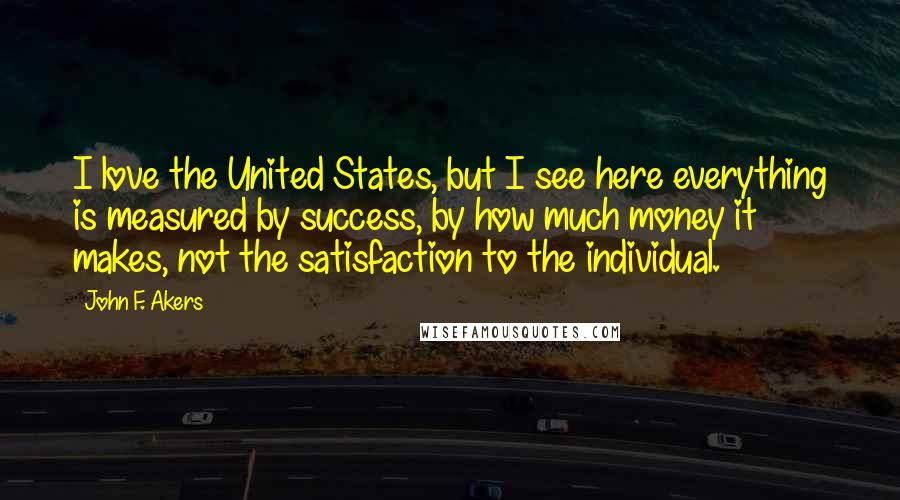 John F. Akers Quotes: I love the United States, but I see here everything is measured by success, by how much money it makes, not the satisfaction to the individual.