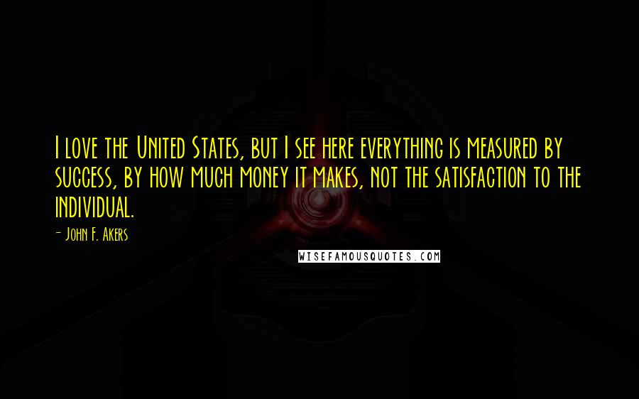 John F. Akers Quotes: I love the United States, but I see here everything is measured by success, by how much money it makes, not the satisfaction to the individual.