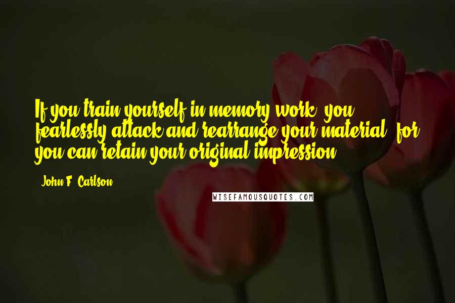 John F. Carlson Quotes: If you train yourself in memory work, you fearlessly attack and rearrange your material, for you can retain your original impression.