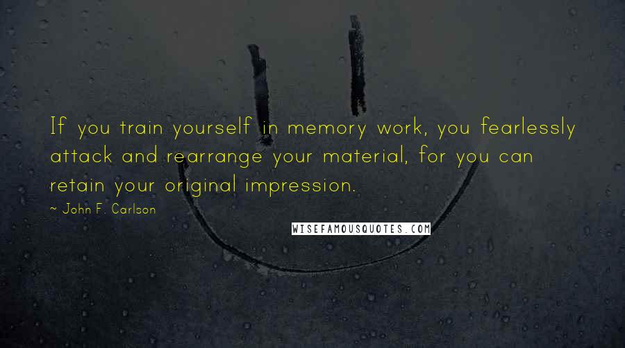 John F. Carlson Quotes: If you train yourself in memory work, you fearlessly attack and rearrange your material, for you can retain your original impression.