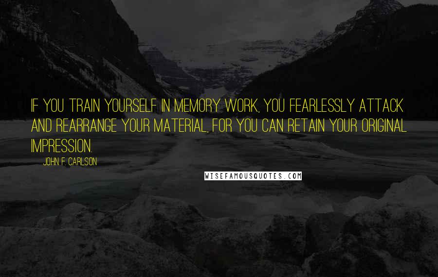 John F. Carlson Quotes: If you train yourself in memory work, you fearlessly attack and rearrange your material, for you can retain your original impression.