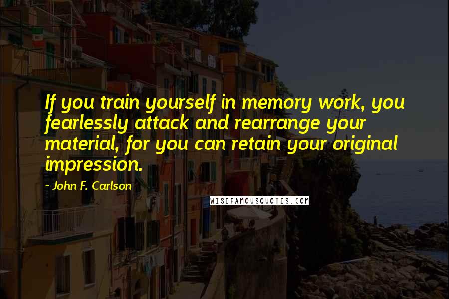 John F. Carlson Quotes: If you train yourself in memory work, you fearlessly attack and rearrange your material, for you can retain your original impression.