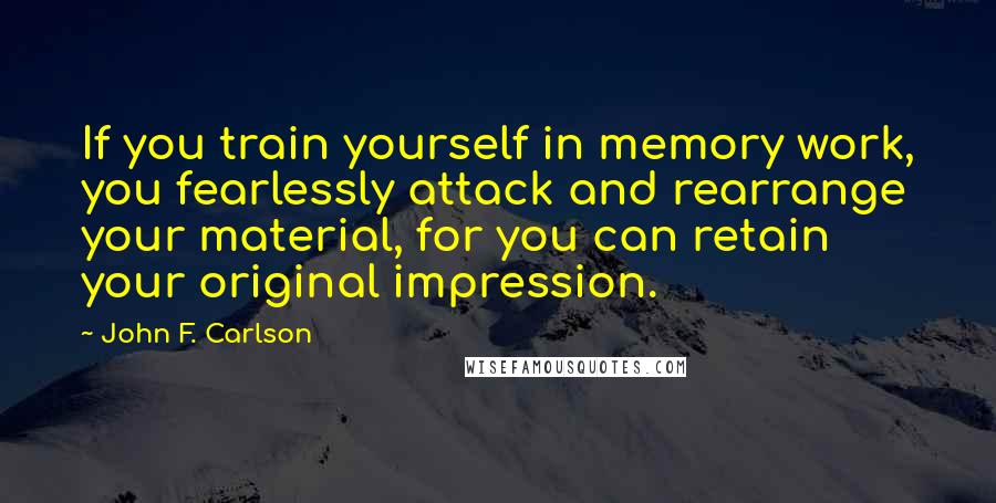 John F. Carlson Quotes: If you train yourself in memory work, you fearlessly attack and rearrange your material, for you can retain your original impression.