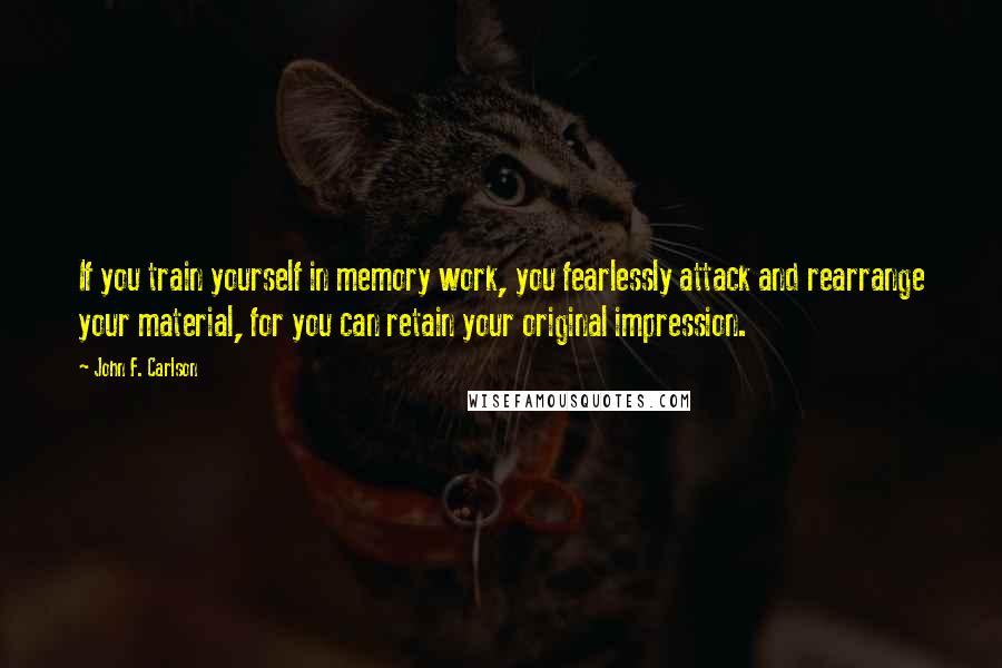 John F. Carlson Quotes: If you train yourself in memory work, you fearlessly attack and rearrange your material, for you can retain your original impression.