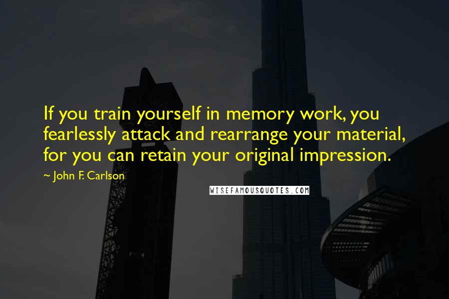 John F. Carlson Quotes: If you train yourself in memory work, you fearlessly attack and rearrange your material, for you can retain your original impression.