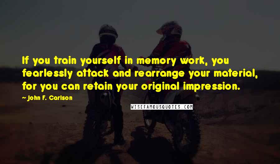 John F. Carlson Quotes: If you train yourself in memory work, you fearlessly attack and rearrange your material, for you can retain your original impression.