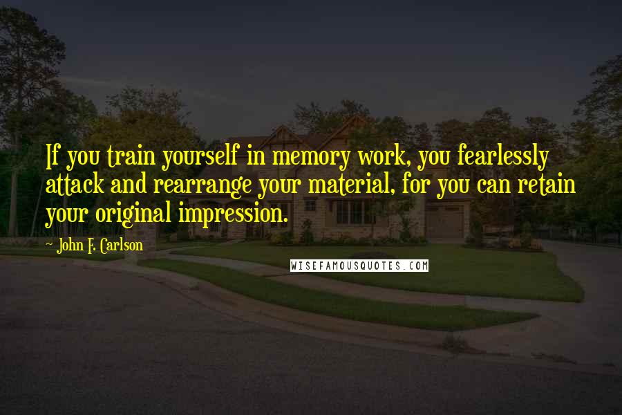 John F. Carlson Quotes: If you train yourself in memory work, you fearlessly attack and rearrange your material, for you can retain your original impression.