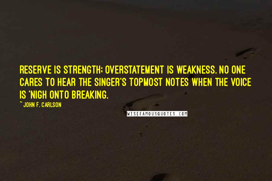 John F. Carlson Quotes: Reserve is strength; overstatement is weakness. No one cares to hear the singer's topmost notes when the voice is 'nigh onto breaking.