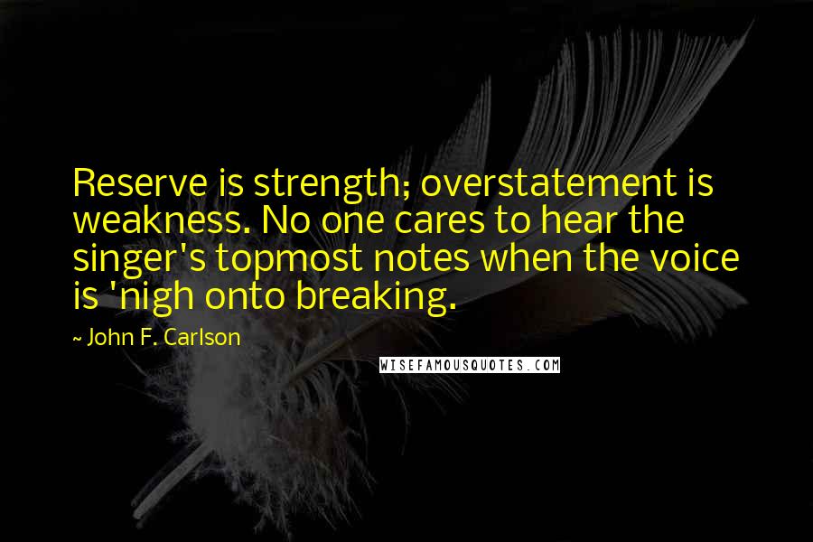 John F. Carlson Quotes: Reserve is strength; overstatement is weakness. No one cares to hear the singer's topmost notes when the voice is 'nigh onto breaking.