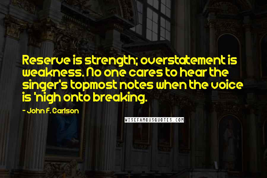 John F. Carlson Quotes: Reserve is strength; overstatement is weakness. No one cares to hear the singer's topmost notes when the voice is 'nigh onto breaking.