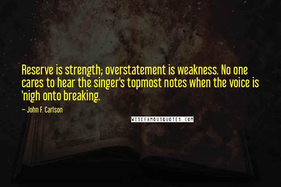 John F. Carlson Quotes: Reserve is strength; overstatement is weakness. No one cares to hear the singer's topmost notes when the voice is 'nigh onto breaking.