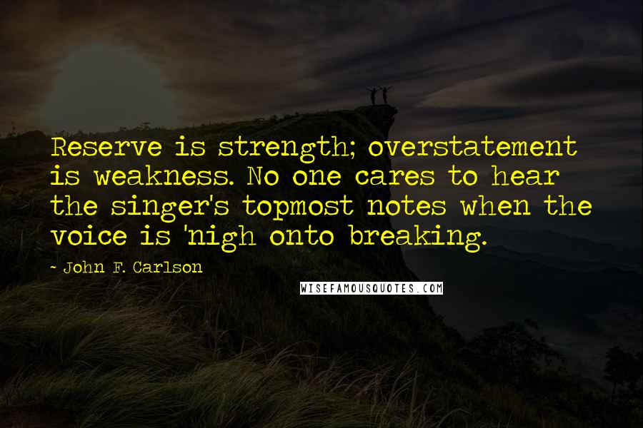 John F. Carlson Quotes: Reserve is strength; overstatement is weakness. No one cares to hear the singer's topmost notes when the voice is 'nigh onto breaking.