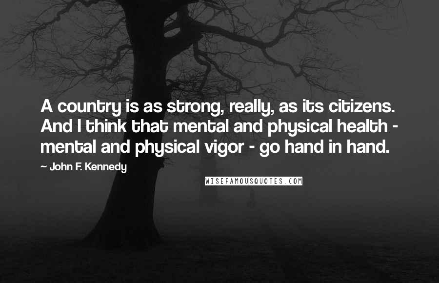 John F. Kennedy Quotes: A country is as strong, really, as its citizens. And I think that mental and physical health - mental and physical vigor - go hand in hand.