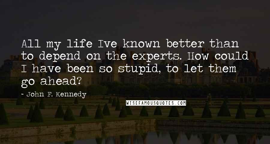 John F. Kennedy Quotes: All my life Ive known better than to depend on the experts. How could I have been so stupid, to let them go ahead?