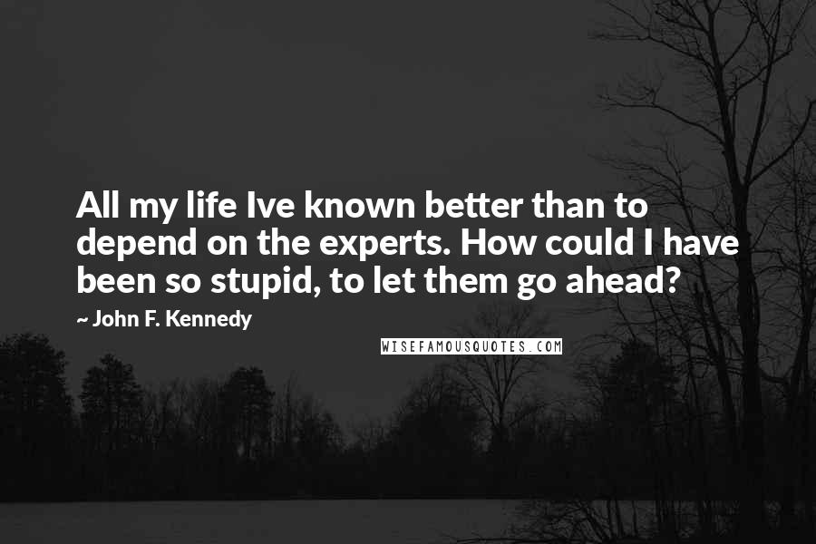 John F. Kennedy Quotes: All my life Ive known better than to depend on the experts. How could I have been so stupid, to let them go ahead?