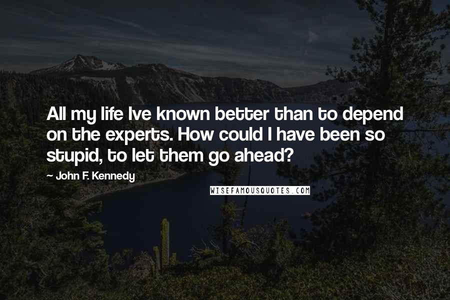 John F. Kennedy Quotes: All my life Ive known better than to depend on the experts. How could I have been so stupid, to let them go ahead?