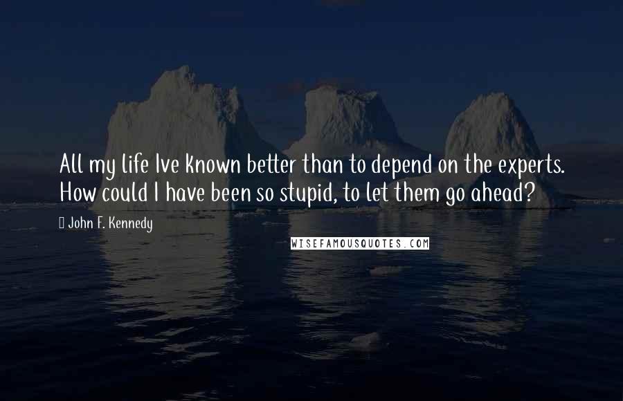 John F. Kennedy Quotes: All my life Ive known better than to depend on the experts. How could I have been so stupid, to let them go ahead?