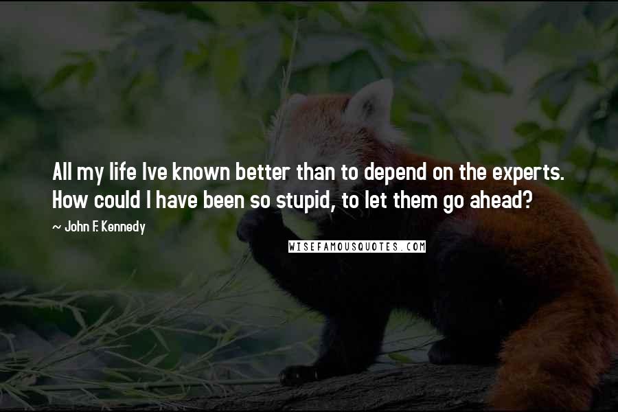 John F. Kennedy Quotes: All my life Ive known better than to depend on the experts. How could I have been so stupid, to let them go ahead?