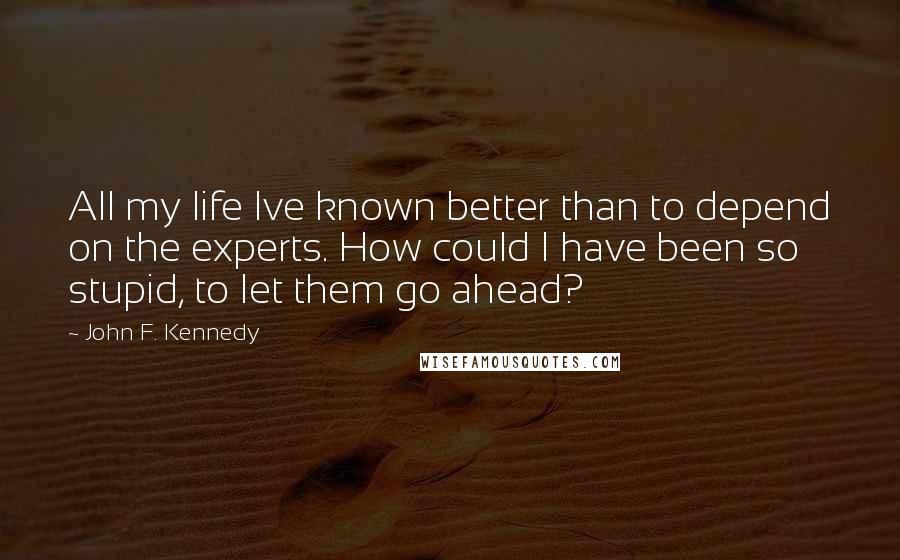 John F. Kennedy Quotes: All my life Ive known better than to depend on the experts. How could I have been so stupid, to let them go ahead?