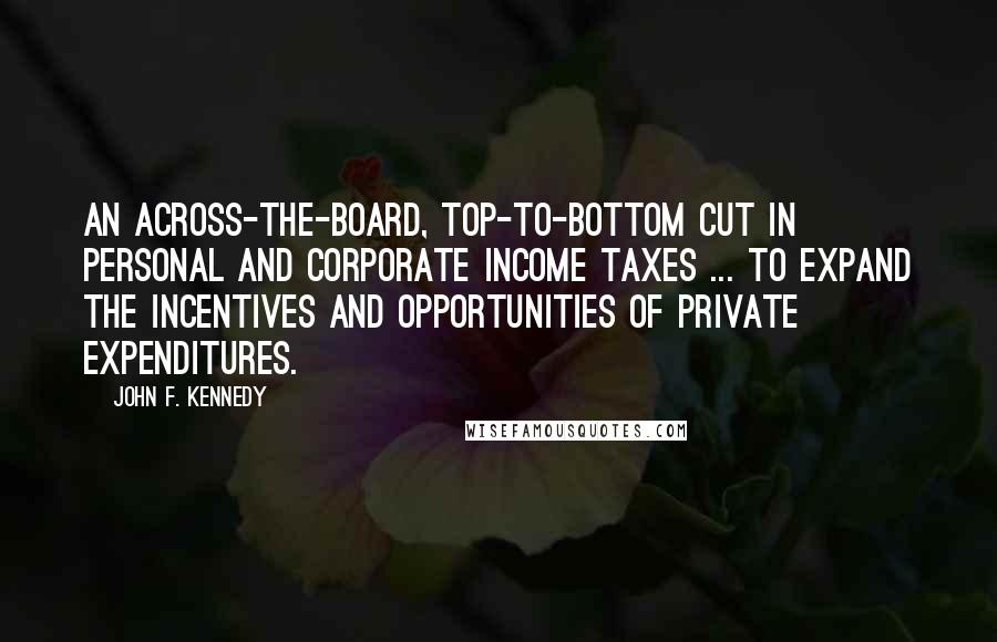 John F. Kennedy Quotes: An across-the-board, top-to-bottom cut in personal and corporate income taxes ... to expand the incentives and opportunities of private expenditures.