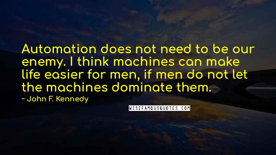 John F. Kennedy Quotes: Automation does not need to be our enemy. I think machines can make life easier for men, if men do not let the machines dominate them.