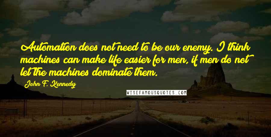 John F. Kennedy Quotes: Automation does not need to be our enemy. I think machines can make life easier for men, if men do not let the machines dominate them.