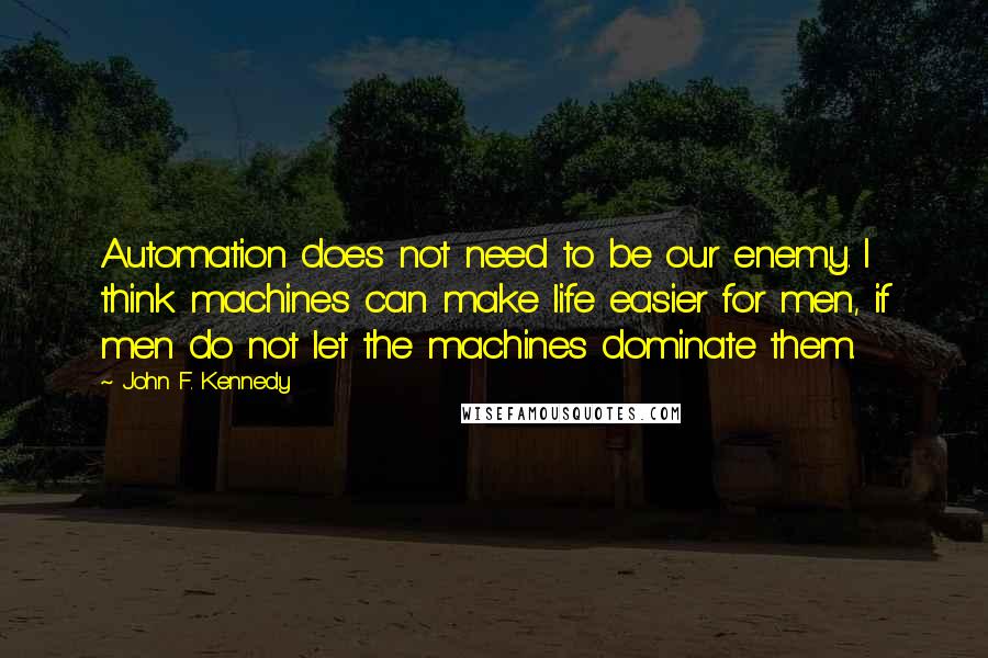John F. Kennedy Quotes: Automation does not need to be our enemy. I think machines can make life easier for men, if men do not let the machines dominate them.