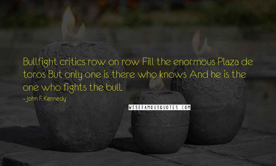 John F. Kennedy Quotes: Bullfight critics row on row Fill the enormous Plaza de toros But only one is there who knows And he is the one who fights the bull.