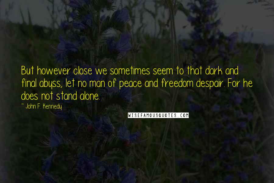 John F. Kennedy Quotes: But however close we sometimes seem to that dark and final abyss, let no man of peace and freedom despair. For he does not stand alone.