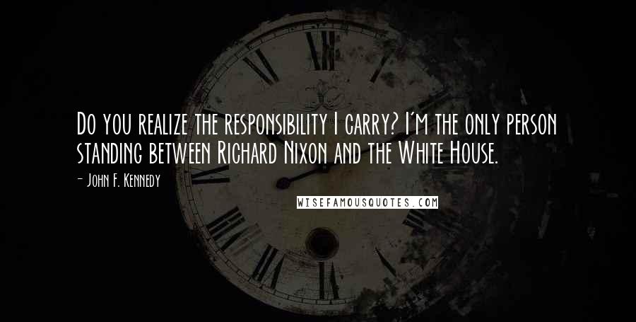 John F. Kennedy Quotes: Do you realize the responsibility I carry? I'm the only person standing between Richard Nixon and the White House.