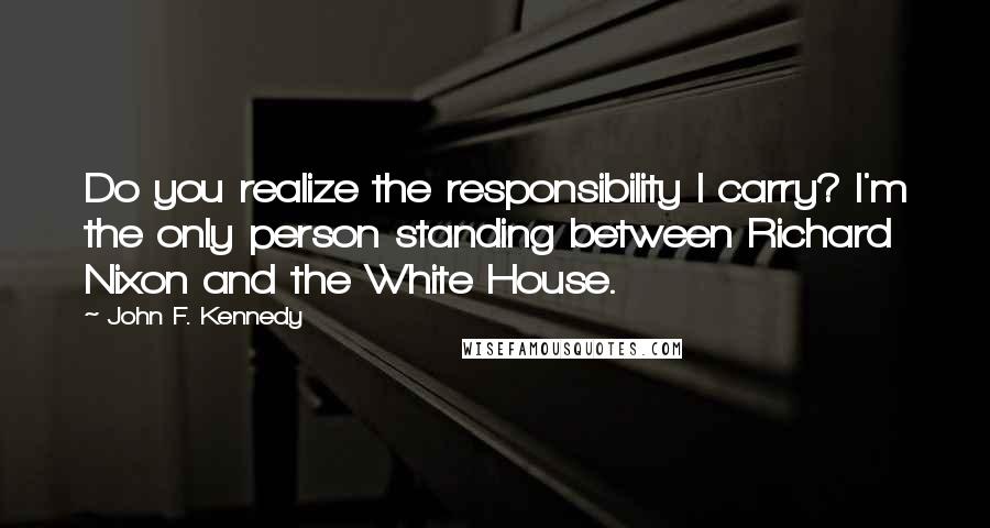 John F. Kennedy Quotes: Do you realize the responsibility I carry? I'm the only person standing between Richard Nixon and the White House.