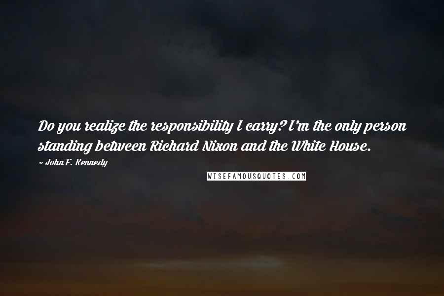 John F. Kennedy Quotes: Do you realize the responsibility I carry? I'm the only person standing between Richard Nixon and the White House.