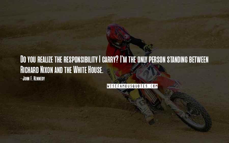 John F. Kennedy Quotes: Do you realize the responsibility I carry? I'm the only person standing between Richard Nixon and the White House.