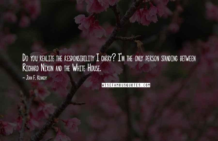 John F. Kennedy Quotes: Do you realize the responsibility I carry? I'm the only person standing between Richard Nixon and the White House.