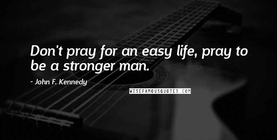 John F. Kennedy Quotes: Don't pray for an easy life, pray to be a stronger man.