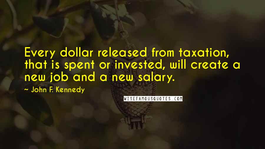 John F. Kennedy Quotes: Every dollar released from taxation, that is spent or invested, will create a new job and a new salary.