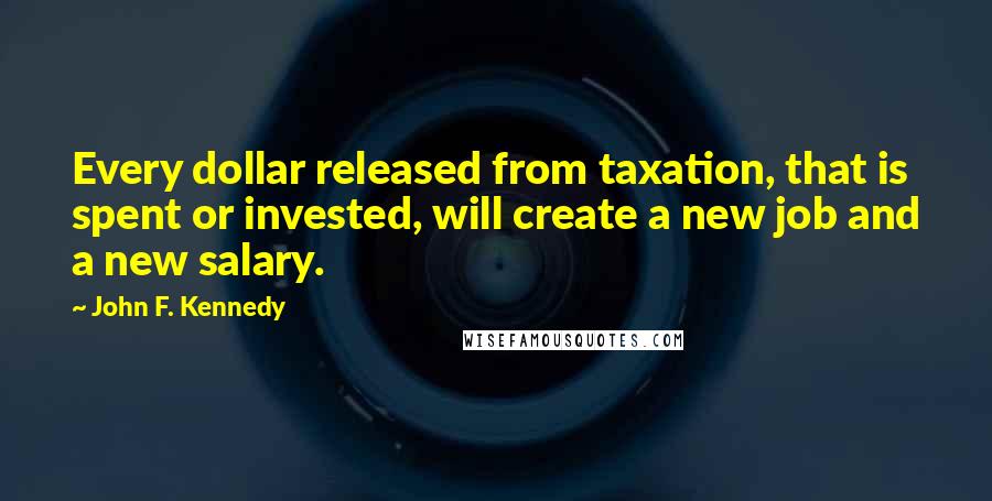 John F. Kennedy Quotes: Every dollar released from taxation, that is spent or invested, will create a new job and a new salary.