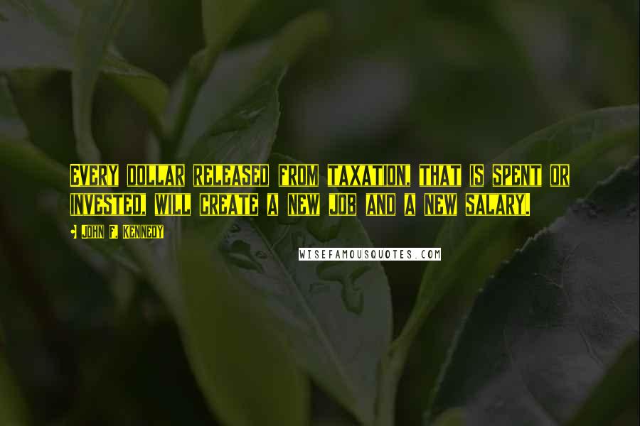 John F. Kennedy Quotes: Every dollar released from taxation, that is spent or invested, will create a new job and a new salary.